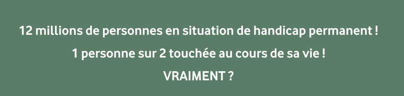 12 MILLIONS DE PERSONNES EN SITUIATION DE HANDICAP PERMANENT, 1 PERSONNE SUR 2 TOUCHÉE AU COURS DE SA VIE ! VRAIMENT ?