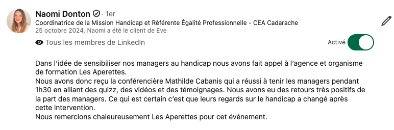 témoignage formation handicap CEA  Naomi Donton   · 1er  Coordinatrice de la Mission Handicap et Référente Égalité Professionnelle - CEA Cadarache  25 octobre 2024, Naomi a été le client de Eve  Tous les membres de LinkedIn  Activé  Dans l’idée de sensibiliser nos managers au handicap nous avons fait appel à l’agence et organisme de formation Les Aperettes. Nous avons donc reçu la conférencière Mathilde Cabanis qui a réussi à tenir les managers pendant 1h30 en alliant des quizz, des vidéos et des témoignages. Nous avons eu des retours très positifs de la part des managers. Ce qui est certain c’est que leurs regards sur le handicap a changé après cette intervention. Nous remercions chaleureusement Les Aperettes pour cet évènement.